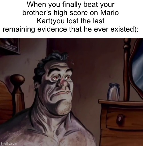 a | When you finally beat your brother’s high score on Mario Kart(you lost the last remaining evidence that he ever existed): | made w/ Imgflip meme maker