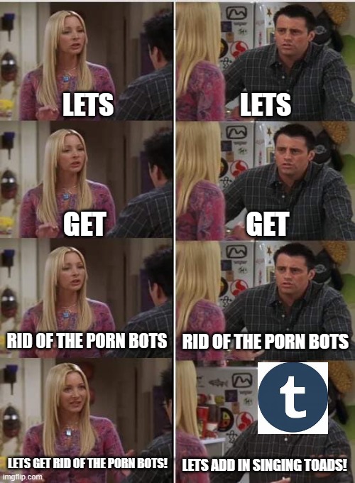 I Love The Update Tumblr But PLEASE | LETS; LETS; GET; GET; RID OF THE PORN BOTS; RID OF THE PORN BOTS; LETS GET RID OF THE PORN BOTS! LETS ADD IN SINGING TOADS! | image tagged in phoebe joey,tumblr | made w/ Imgflip meme maker