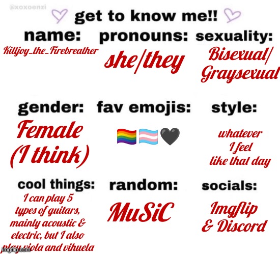 And BAM!! More info about me you already knew. | she/they; Bisexual/ Graysexual; Killjoy_the_Firebreather; 🏳️‍🌈🏳️‍⚧️🖤; Female (I think); whatever I feel like that day; MuSiC; Imgflip & Discord; I can play 5 types of guitars, mainly acoustic & electric, but I also play viola and vihuela | image tagged in get to know me | made w/ Imgflip meme maker