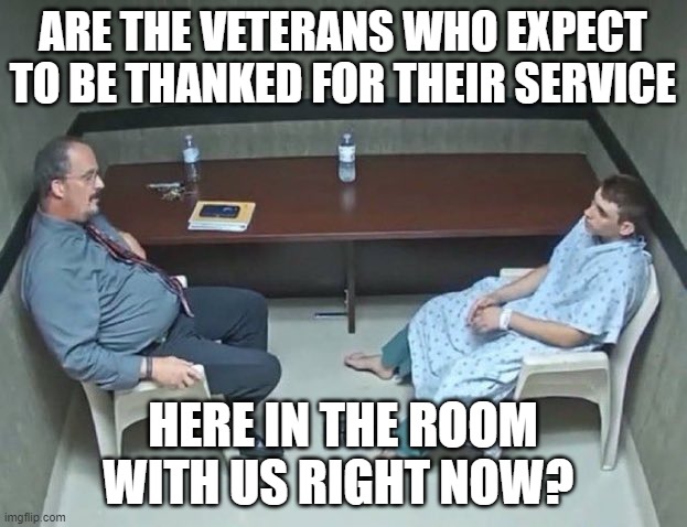 Are the veterans who expect to be thanked for their service here in the room with us | ARE THE VETERANS WHO EXPECT TO BE THANKED FOR THEIR SERVICE; HERE IN THE ROOM WITH US RIGHT NOW? | image tagged in are they in the room with us right now | made w/ Imgflip meme maker