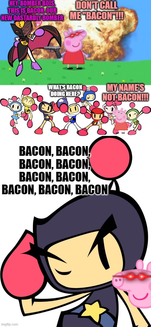 wut to name dis | HEY, BOMBER BOIS, THIS IS BACON. OUR NEW DASTARDLY BOMBER; DON'T CALL ME "BACON"!!! MY NAME'S NOT BACON!!! WHAT'S BACON DOING HERE? BACON, BACON, BACON, BACON, BACON, BACON, BACON, BACON, BACON | image tagged in epic peppa pig,the bomberman bros,black bomber 2 super bomberman r,bomberman | made w/ Imgflip meme maker