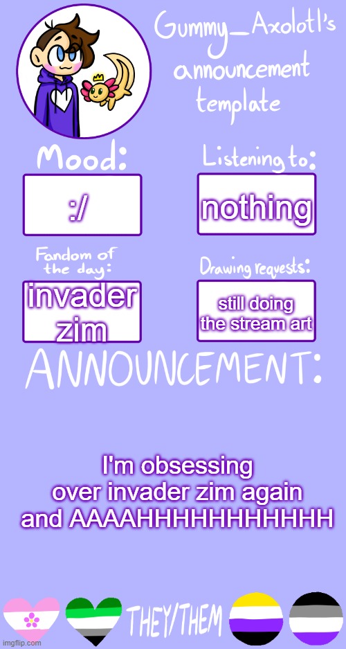 hehehehehehheheheheheheh | nothing; :/; still doing the stream art; invader zim; I'm obsessing over invader zim again and AAAAHHHHHHHHHHH | image tagged in gummy's announcement template 2 | made w/ Imgflip meme maker