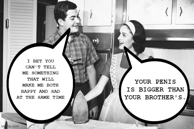 Tell Me Something Good | I BET YOU CAN'T TELL ME SOMETHING THAT WILL MAKE ME BOTH HAPPY AND SAD AT THE SAME TIME; YOUR PENIS IS BIGGER THAN YOUR BROTHER'S. | image tagged in vintage husband and wife | made w/ Imgflip meme maker