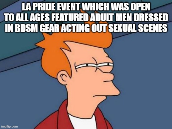 "Family Friendly" Event. Open to all ages for your viewing pleasure! | LA PRIDE EVENT WHICH WAS OPEN TO ALL AGES FEATURED ADULT MEN DRESSED IN BDSM GEAR ACTING OUT SEXUAL SCENES | image tagged in memes,futurama fry | made w/ Imgflip meme maker
