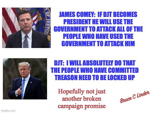 I thought we were above the law | JAMES COMEY:  IF DJT BECOMES
PRESIDENT HE WILL USE THE
GOVERNMENT TO ATTACK ALL OF THE
PEOPLE WHO HAVE USED THE
GOVERNMENT TO ATTACK HIM; DJT:  I WILL ABSOLUTELY DO THAT
THE PEOPLE WHO HAVE COMMITTED
TREASON NEED TO BE LOCKED UP; Hopefully not just
another broken
campaign promise; Bruce C Linder | image tagged in djt,james comey,treason,dnc | made w/ Imgflip meme maker