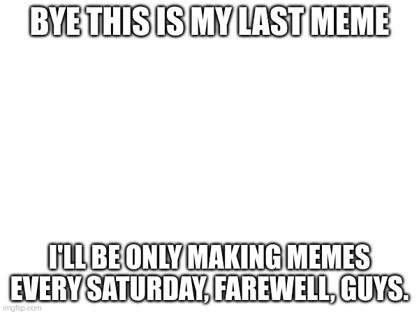bye | BYE THIS IS MY LAST MEME; I'LL BE ONLY MAKING MEMES EVERY SATURDAY, FAREWELL, GUYS. | image tagged in goodbye | made w/ Imgflip meme maker