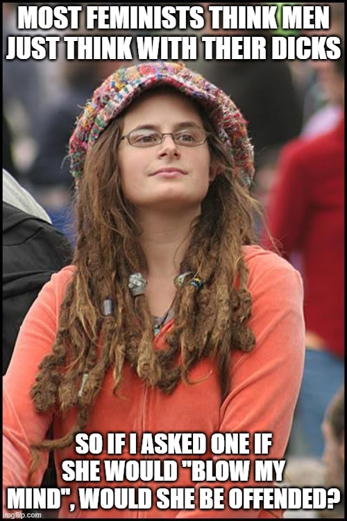 Men Think With | MOST FEMINISTS THINK MEN JUST THINK WITH THEIR DICKS; SO IF I ASKED ONE IF SHE WOULD "BLOW MY MIND", WOULD SHE BE OFFENDED? | image tagged in memes,college liberal | made w/ Imgflip meme maker