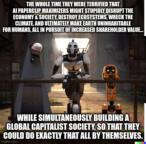 Projection, much? | THE WHOLE TIME THEY WERE TERRIFIED THAT AI PAPERCLIP MAXIMIZERS MIGHT STUPIDLY DISRUPT THE ECONOMY & SOCIETY, DESTROY ECOSYSTEMS, WRECK THE CLIMATE, AND ULTIMATELY MAKE EARTH UNINHABITABLE FOR HUMANS, ALL IN PURSUIT OF INCREASED SHAREHOLDER VALUE... WHILE SIMULTANEOUSLY BUILDING A GLOBAL CAPITALIST SOCIETY, SO THAT THEY COULD DO EXACTLY THAT ALL BY THEMSELVES. | image tagged in three robots pondering | made w/ Imgflip meme maker