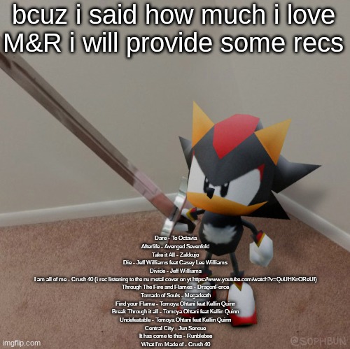 bussin | bcuz i said how much i love M&R i will provide some recs; Dare - To Octavia
Afterlife - Avenged Sevenfold
Take it All - Zakkujo
Die - Jeff Williams feat Casey Lee Williams
Divide - Jeff Williams
I am all of me - Crush 40 (i rec listening to the nu metal cover on yt https://www.youtube.com/watch?v=QuUHKnOReUI)
Through The Fire and Flames - DragonForce
Tornado of Souls - Megadeath
Find your Flame - Tomoya Ohtani feat Kellin Quinn
Break Through it all - Tomoya Ohtani feat Kellin Quinn
Undefeatable - Tomoya Ohtani feat Kellin Quinn
Central City - Jun Senoue
It has come to this - Runblebee
What I'm Made of - Crush 40 | image tagged in low poly shadow sword | made w/ Imgflip meme maker