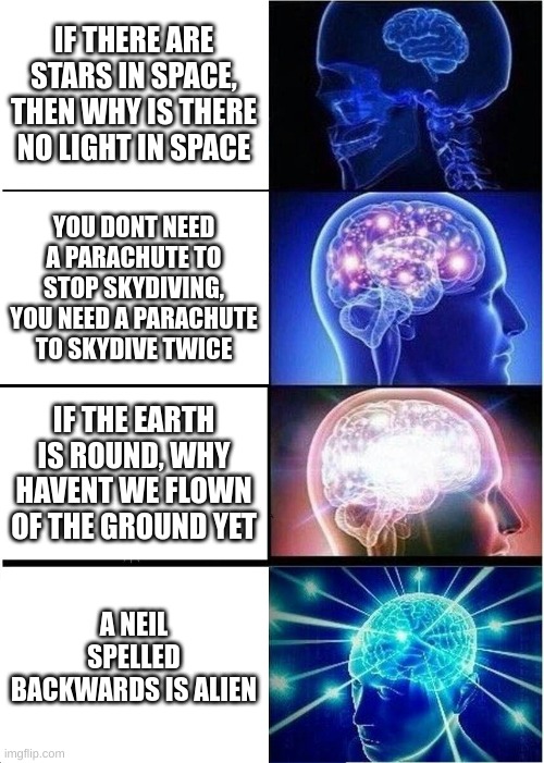 Expanding Brain | IF THERE ARE STARS IN SPACE, THEN WHY IS THERE NO LIGHT IN SPACE; YOU DONT NEED A PARACHUTE TO STOP SKYDIVING, YOU NEED A PARACHUTE TO SKYDIVE TWICE; IF THE EARTH IS ROUND, WHY HAVENT WE FLOWN OF THE GROUND YET; A NEIL SPELLED BACKWARDS IS ALIEN | image tagged in memes,expanding brain | made w/ Imgflip meme maker