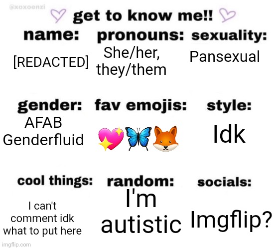 get to know me | Pansexual; She/her, they/them; [REDACTED]; AFAB Genderfluid; Idk; 💖🦋🦊; I'm autistic; I can't comment idk what to put here; Imgflip? | image tagged in get to know me | made w/ Imgflip meme maker
