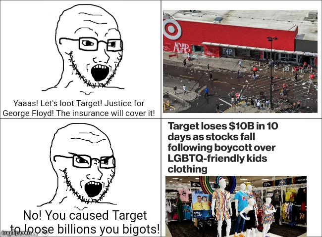 So burning amd looting Target is 'peaceful protest' but boycotting Target is 'stochastic terrorism' | Yaaas! Let's loot Target! Justice for George Floyd! The insurance will cover it! No! You caused Target to loose billions you bigots! | image tagged in liberal hypocrisy,riots,looting,target,liberal logic,stupid liberals | made w/ Imgflip meme maker