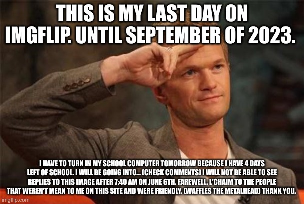 Barney Stinson Salute | THIS IS MY LAST DAY ON IMGFLIP. UNTIL SEPTEMBER OF 2023. I HAVE TO TURN IN MY SCHOOL COMPUTER TOMORROW BECAUSE I HAVE 4 DAYS LEFT OF SCHOOL. I WILL BE GOING INTO... (CHECK COMMENTS) I WILL NOT BE ABLE TO SEE REPLIES TO THIS IMAGE AFTER 7:40 AM ON JUNE 6TH. FAREWELL. L'CHAIM TO THE PEOPLE THAT WEREN'T MEAN TO ME ON THIS SITE AND WERE FRIENDLY. (WAFFLES THE METALHEAD) THANK YOU. | image tagged in barney stinson salute | made w/ Imgflip meme maker