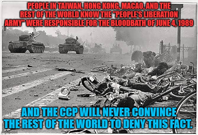 China Tiananmen Square | PEOPLE IN TAIWAN, HONG KONG, MACAO, AND THE REST OF THE WORLD KNOW THE "PEOPLE'S LIBERATION ARMY" WERE RESPONSIBLE FOR THE BLOODBATH OF JUNE 4, 1989; AND THE CCP WILL NEVER CONVINCE THE REST OF THE WORLD TO DENY THIS FACT. | image tagged in china tiananmen square,communist propaganda,up yours red china | made w/ Imgflip meme maker
