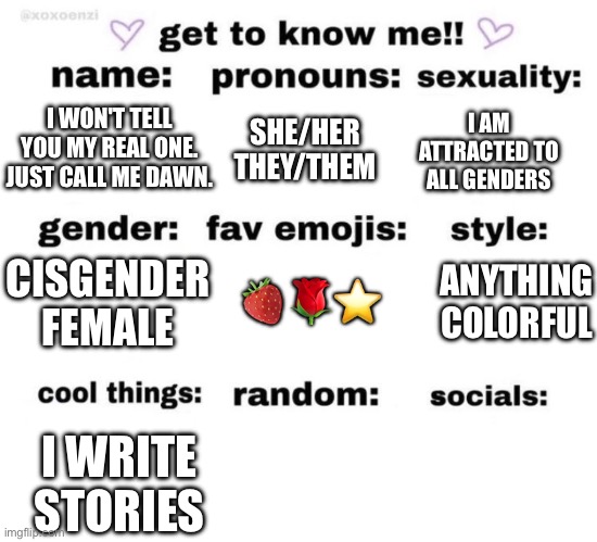 get to know me | SHE/HER THEY/THEM; I AM ATTRACTED TO ALL GENDERS; I WON'T TELL YOU MY REAL ONE. JUST CALL ME DAWN. CISGENDER FEMALE; ANYTHING COLORFUL; 🍓🌹⭐️; I WRITE STORIES | image tagged in get to know me | made w/ Imgflip meme maker