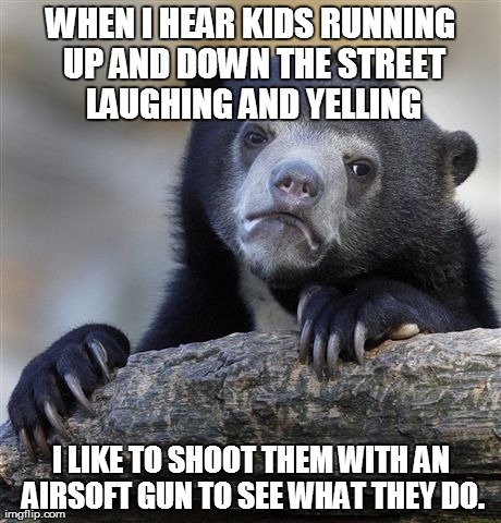 Confession Bear Meme | WHEN I HEAR KIDS RUNNING UP AND DOWN THE STREET LAUGHING AND YELLING I LIKE TO SHOOT THEM WITH AN AIRSOFT GUN TO SEE WHAT THEY DO. | image tagged in memes,confession bear | made w/ Imgflip meme maker