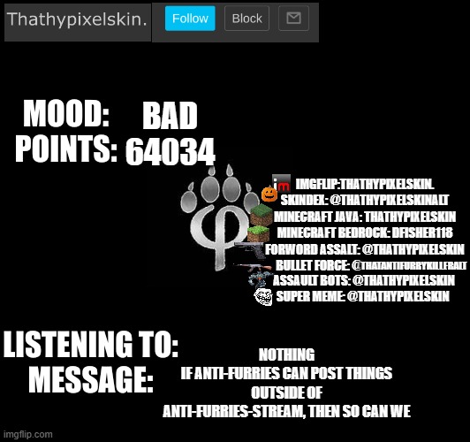 BAD
64034; NOTHING
IF ANTI-FURRIES CAN POST THINGS OUTSIDE OF ANTI-FURRIES-STREAM, THEN SO CAN WE | image tagged in thathypixelskin's mood thing | made w/ Imgflip meme maker