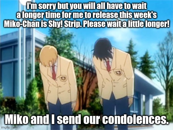 Sorry! I will get it posted today! | I'm sorry but you will all have to wait a longer time for me to release this week's Miko-Chan is Shy! Strip. Please wait a little longer! Miko and I send our condolences. | image tagged in anime bowing | made w/ Imgflip meme maker