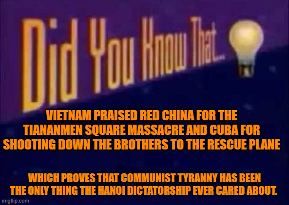 Did you know that... | VIETNAM PRAISED RED CHINA FOR THE TIANANMEN SQUARE MASSACRE AND CUBA FOR SHOOTING DOWN THE BROTHERS TO THE RESCUE PLANE; WHICH PROVES THAT COMMUNIST TYRANNY HAS BEEN THE ONLY THING THE HANOI DICTATORSHIP EVER CARED ABOUT. | image tagged in did you know that,vietnam,communist lies,the usa was right | made w/ Imgflip meme maker
