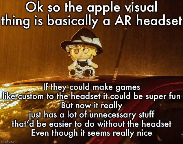 Fumo | Ok so the apple visual thing is basically a AR headset; If they could make games like custom to the headset it could be super fun
But now it really just has a lot of unnecessary stuff that’d be easier to do without the headset
Even though it seems really nice | image tagged in fumo | made w/ Imgflip meme maker