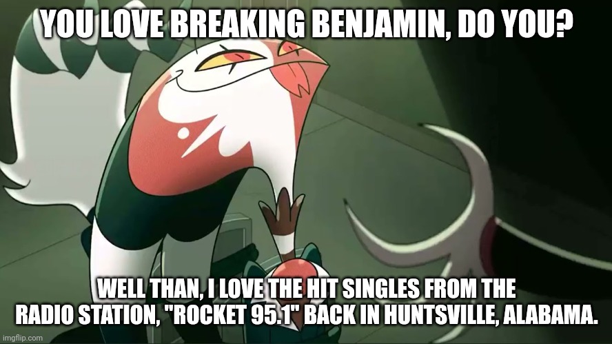 Breaking Benjamin meme | YOU LOVE BREAKING BENJAMIN, DO YOU? WELL THAN, I LOVE THE HIT SINGLES FROM THE RADIO STATION, "ROCKET 95.1" BACK IN HUNTSVILLE, ALABAMA. | image tagged in blitzo,breaking benjamin | made w/ Imgflip meme maker