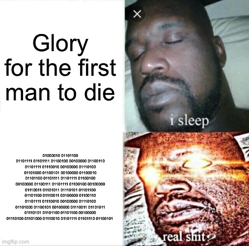 Sleeping Shaq Meme | Glory for the first man to die; 01000010 01101100 01101111 01101111 01100100 00100000 01100110 01101111 01110010 00100000 01110100 01101000 01100101 00100000 01100010 01101100 01101111 01101111 01100100 00100000 01100111 01101111 01100100 00100000 01110011 01101011 01110101 01101100 01101100 01110011 00100000 01100110 01101111 01110010 00100000 01110100 01101000 01100101 00100000 01110011 01101011 01110101 01101100 01101100 00100000 01110100 01101000 01110010 01101111 01101110 01100101 | image tagged in memes,sleeping shaq | made w/ Imgflip meme maker