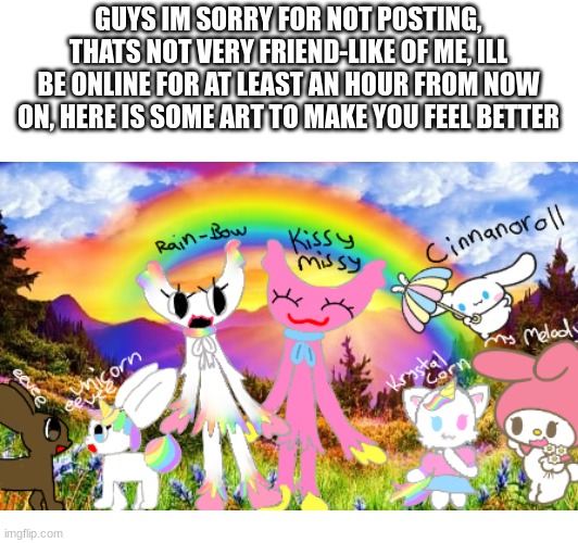 sorry.. | GUYS IM SORRY FOR NOT POSTING, THATS NOT VERY FRIEND-LIKE OF ME, ILL BE ONLINE FOR AT LEAST AN HOUR FROM NOW ON, HERE IS SOME ART TO MAKE YOU FEEL BETTER | image tagged in sorry | made w/ Imgflip meme maker