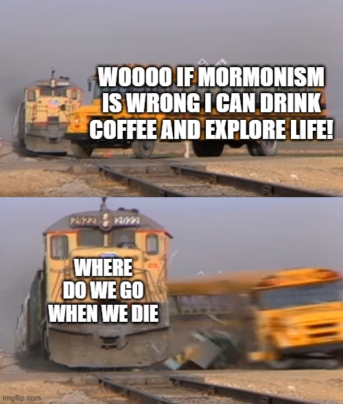 exmormon | WOOOO IF MORMONISM IS WRONG I CAN DRINK COFFEE AND EXPLORE LIFE! WHERE DO WE GO WHEN WE DIE | image tagged in a train hitting a school bus | made w/ Imgflip meme maker