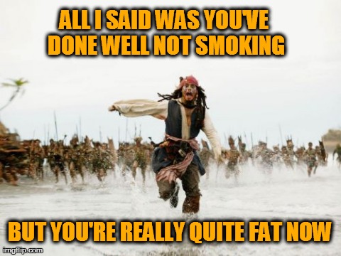 Jack Sparrow Being Chased | ALL I SAID WAS YOU'VE DONE WELL NOT SMOKING BUT YOU'RE REALLY QUITE FAT NOW | image tagged in memes,jack sparrow being chased | made w/ Imgflip meme maker