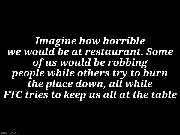 Idk why I thought of this, but I did | Imagine how horrible we would be at restaurant. Some of us would be robbing people while others try to burn the place down, all while FTC tries to keep us all at the table | made w/ Imgflip meme maker