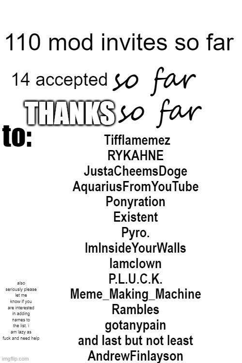 mod post 2 | 110 mod invites so far; 14 accepted; so far; so far; THANKS; to:; Tifflamemez
RYKAHNE
JustaCheemsDoge
AquariusFromYouTube
Ponyration
Existent
Pyro.
ImInsideYourWalls
Iamclown
P.L.U.C.K.
Meme_Making_Machine
RambIes
gotanypain
and last but not least
AndrewFinlayson; also seriously please let me know if you are interested in adding names to the list. i am lazy as fuck and need help | image tagged in imgflip mods | made w/ Imgflip meme maker