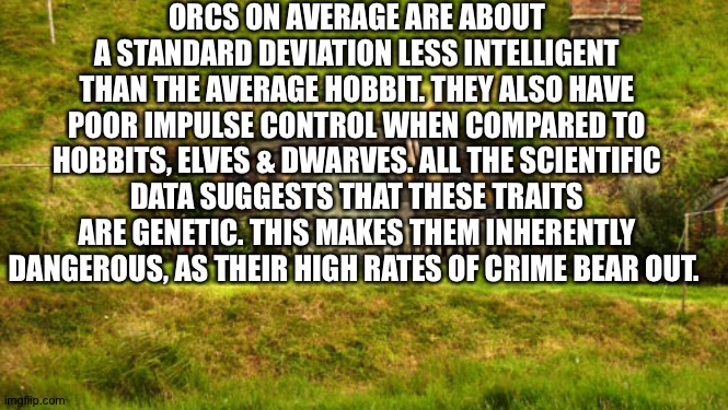 hobbit hole | ORCS ON AVERAGE ARE ABOUT A STANDARD DEVIATION LESS INTELLIGENT THAN THE AVERAGE HOBBIT. THEY ALSO HAVE POOR IMPULSE CONTROL WHEN COMPARED TO HOBBITS, ELVES & DWARVES. ALL THE SCIENTIFIC DATA SUGGESTS THAT THESE TRAITS ARE GENETIC. THIS MAKES THEM INHERENTLY DANGEROUS, AS THEIR HIGH RATES OF CRIME BEAR OUT. | image tagged in hobbit hole | made w/ Imgflip meme maker