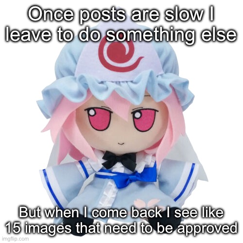 Yuyuko fumo | Once posts are slow I leave to do something else; But when I come back I see like 15 images that need to be approved | image tagged in yuyuko fumo | made w/ Imgflip meme maker