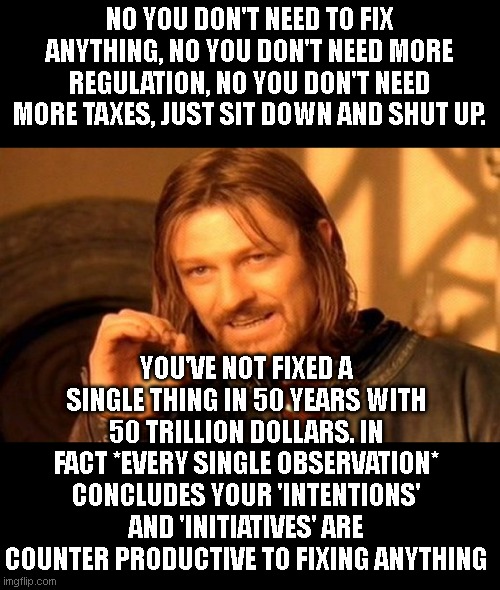 At least when you do nothing things don't get worse. Stop trying to fix something you're completely unskilled at. | NO YOU DON'T NEED TO FIX ANYTHING, NO YOU DON'T NEED MORE REGULATION, NO YOU DON'T NEED MORE TAXES, JUST SIT DOWN AND SHUT UP. YOU'VE NOT FIXED A SINGLE THING IN 50 YEARS WITH 50 TRILLION DOLLARS. IN FACT *EVERY SINGLE OBSERVATION* CONCLUDES YOUR 'INTENTIONS' AND 'INITIATIVES' ARE COUNTER PRODUCTIVE TO FIXING ANYTHING | image tagged in memes,one does not simply | made w/ Imgflip meme maker