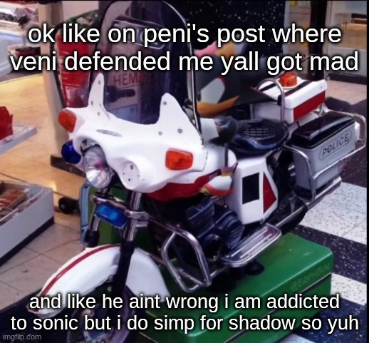 chill cuh | ok like on peni's post where veni defended me yall got mad; and like he aint wrong i am addicted to sonic but i do simp for shadow so yuh | image tagged in low poly shadow motorcycle | made w/ Imgflip meme maker