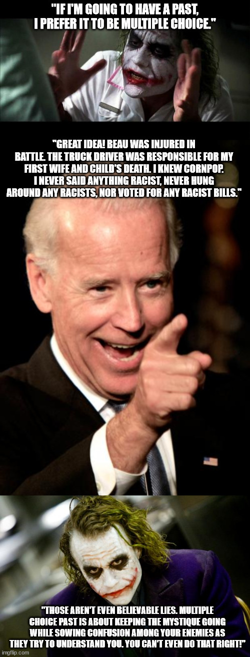 When Biden talked about his past there was always something that felt familiar. I now just understood the familiarity. | "IF I'M GOING TO HAVE A PAST, I PREFER IT TO BE MULTIPLE CHOICE."; "GREAT IDEA! BEAU WAS INJURED IN BATTLE. THE TRUCK DRIVER WAS RESPONSIBLE FOR MY FIRST WIFE AND CHILD'S DEATH. I KNEW CORNPOP. I NEVER SAID ANYTHING RACIST, NEVER HUNG AROUND ANY RACISTS, NOR VOTED FOR ANY RACIST BILLS."; "THOSE AREN'T EVEN BELIEVABLE LIES. MULTIPLE CHOICE PAST IS ABOUT KEEPING THE MYSTIQUE GOING WHILE SOWING CONFUSION AMONG YOUR ENEMIES AS THEY TRY TO UNDERSTAND YOU. YOU CAN'T EVEN DO THAT RIGHT!" | image tagged in joker mind loss,memes,smilin biden,why so serious joker | made w/ Imgflip meme maker