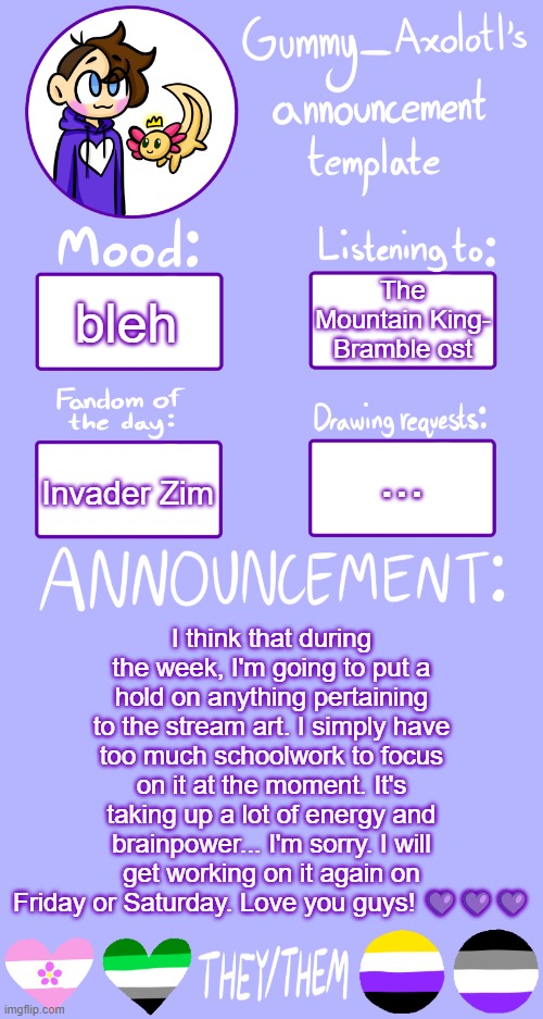 This is probably just going to be a weekends project... sorry guys. <3 | The Mountain King- Bramble ost; bleh; ... Invader Zim; I think that during the week, I'm going to put a hold on anything pertaining to the stream art. I simply have too much schoolwork to focus on it at the moment. It's taking up a lot of energy and brainpower... I'm sorry. I will get working on it again on Friday or Saturday. Love you guys! 💜💜💜 | image tagged in pls don't hate me,i'm doing my best,love you | made w/ Imgflip meme maker