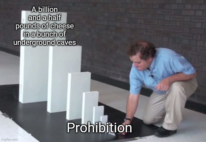 I'm not joking, the government hoards a billion and a half pounds of cheese. | A billion and a half pounds of cheese in a bunch of underground caves; Prohibition | image tagged in domino effect,cheese,government cheese,prohibition | made w/ Imgflip meme maker