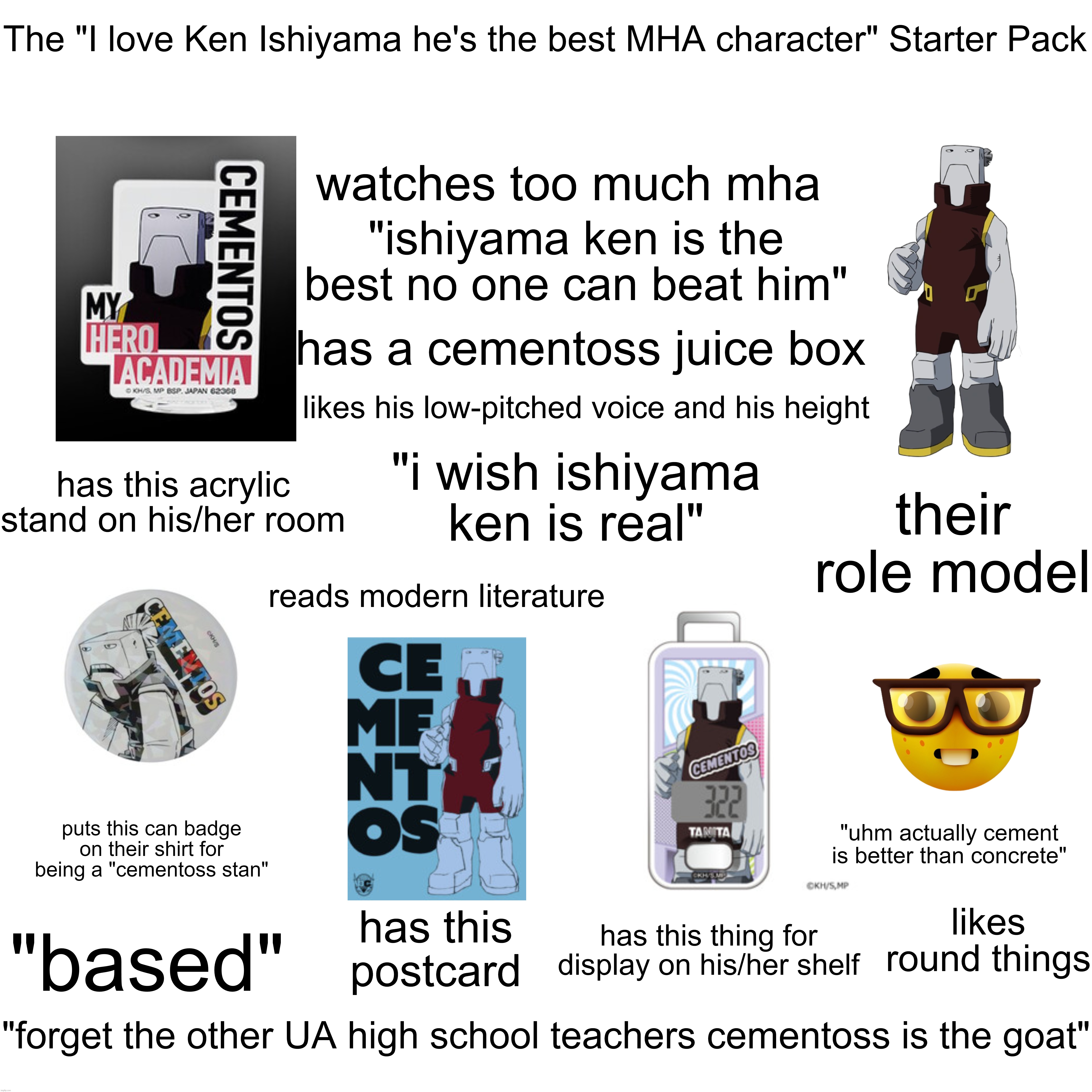 The "I love Ken Ishiyama he's the best MHA character" Starter Pack | The "I love Ken Ishiyama he's the best MHA character" Starter Pack; watches too much mha; "ishiyama ken is the best no one can beat him"; has a cementoss juice box; likes his low-pitched voice and his height; "i wish ishiyama ken is real"; has this acrylic stand on his/her room; their role model; reads modern literature; puts this can badge on their shirt for being a "cementoss stan"; "uhm actually cement is better than concrete"; likes round things; has this postcard; has this thing for display on his/her shelf; "based"; "forget the other UA high school teachers cementoss is the goat" | image tagged in starter pack,cementoss,fan,stan,ken ishiyama | made w/ Imgflip meme maker