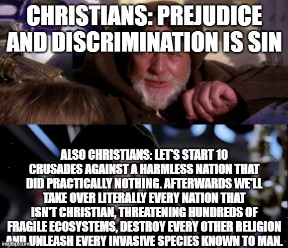 Star Wars Me Also Me | CHRISTIANS: PREJUDICE AND DISCRIMINATION IS SIN; ALSO CHRISTIANS: LET'S START 10 CRUSADES AGAINST A HARMLESS NATION THAT DID PRACTICALLY NOTHING. AFTERWARDS WE'LL TAKE OVER LITERALLY EVERY NATION THAT ISN'T CHRISTIAN, THREATENING HUNDREDS OF FRAGILE ECOSYSTEMS, DESTROY EVERY OTHER RELIGION AND UNLEASH EVERY INVASIVE SPECIES KNOWN TO MAN. | image tagged in star wars me also me | made w/ Imgflip meme maker