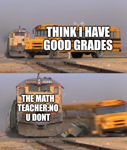 Idk | THINK I HAVE GOOD GRADES; THE MATH TEACHER:NO U DONT | image tagged in a train hitting a school bus | made w/ Imgflip meme maker