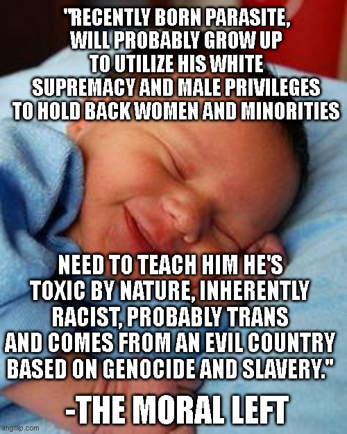 sleeping baby laughing | "RECENTLY BORN PARASITE, WILL PROBABLY GROW UP TO UTILIZE HIS WHITE SUPREMACY AND MALE PRIVILEGES TO HOLD BACK WOMEN AND MINORITIES; NEED TO TEACH HIM HE'S TOXIC BY NATURE, INHERENTLY RACIST, PROBABLY TRANS AND COMES FROM AN EVIL COUNTRY BASED ON GENOCIDE AND SLAVERY."; -THE MORAL LEFT | image tagged in sleeping baby laughing | made w/ Imgflip meme maker