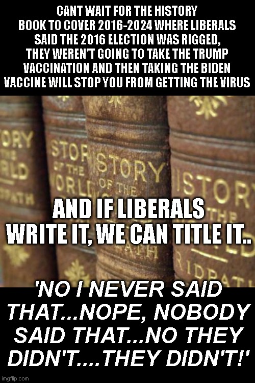New liberal strategy: Gaslight your statements right outta the history books | CANT WAIT FOR THE HISTORY BOOK TO COVER 2016-2024 WHERE LIBERALS SAID THE 2016 ELECTION WAS RIGGED, THEY WEREN'T GOING TO TAKE THE TRUMP VACCINATION AND THEN TAKING THE BIDEN VACCINE WILL STOP YOU FROM GETTING THE VIRUS; AND IF LIBERALS WRITE IT, WE CAN TITLE IT.. 'NO I NEVER SAID THAT...NOPE, NOBODY SAID THAT...NO THEY DIDN'T....THEY DIDN'T!' | image tagged in history books | made w/ Imgflip meme maker