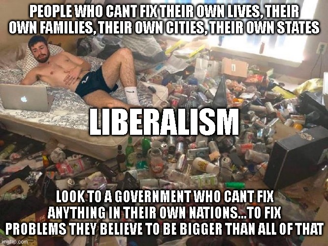 errr.....think ya missed a couple steps here, guys. | PEOPLE WHO CANT FIX THEIR OWN LIVES, THEIR OWN FAMILIES, THEIR OWN CITIES, THEIR OWN STATES; LIBERALISM; LOOK TO A GOVERNMENT WHO CANT FIX ANYTHING IN THEIR OWN NATIONS...TO FIX PROBLEMS THEY BELIEVE TO BE BIGGER THAN ALL OF THAT | image tagged in guy in messy room surrounded by trash | made w/ Imgflip meme maker