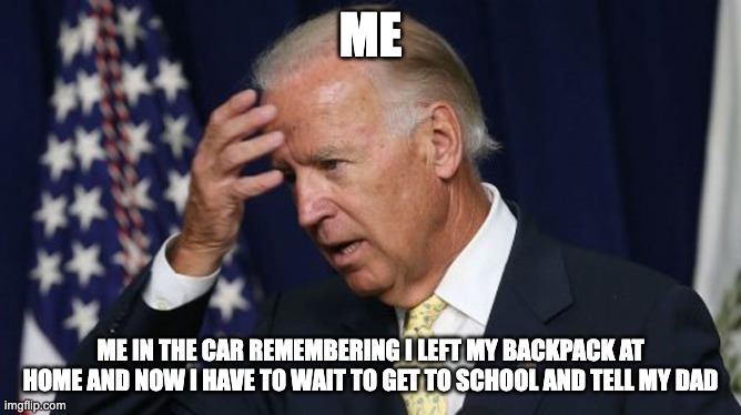 Joe Biden worries | ME; ME IN THE CAR REMEMBERING I LEFT MY BACKPACK AT HOME AND NOW I HAVE TO WAIT TO GET TO SCHOOL AND TELL MY DAD | image tagged in joe biden worries | made w/ Imgflip meme maker
