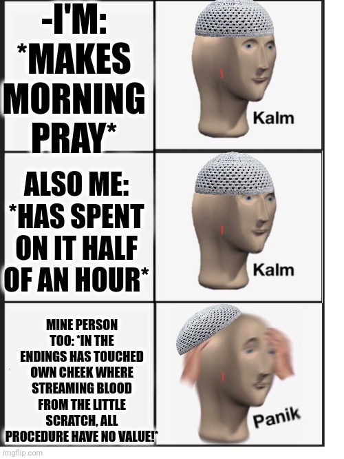 -Aaagghrrrh! | -I'M: *MAKES MORNING PRAY*; ALSO ME: *HAS SPENT ON IT HALF OF AN HOUR*; MINE PERSON TOO: *IN THE ENDINGS HAS TOUCHED OWN CHEEK WHERE STREAMING BLOOD FROM THE LITTLE SCRATCH, ALL PROCEDURE HAVE NO VALUE!* | image tagged in kalm kalm panic,meme maker,god religion universe,thoughts and prayers,there will be blood,sandy cheeks cowboy hat | made w/ Imgflip meme maker