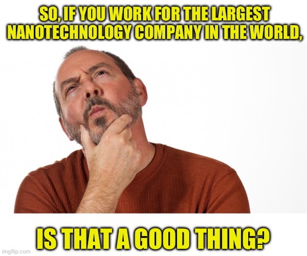 Hmm | SO, IF YOU WORK FOR THE LARGEST NANOTECHNOLOGY COMPANY IN THE WORLD, IS THAT A GOOD THING? | image tagged in hmmm | made w/ Imgflip meme maker