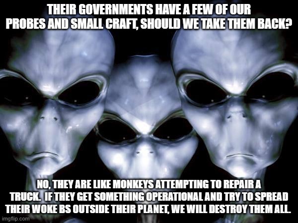 What they have doesn't matter, what they will do with it does. | THEIR GOVERNMENTS HAVE A FEW OF OUR PROBES AND SMALL CRAFT, SHOULD WE TAKE THEM BACK? NO, THEY ARE LIKE MONKEYS ATTEMPTING TO REPAIR A TRUCK.  IF THEY GET SOMETHING OPERATIONAL AND TRY TO SPREAD THEIR WOKE BS OUTSIDE THEIR PLANET, WE WILL DESTROY THEM ALL. | image tagged in grey aliens,watch the humans closely,go woke go broke,keep it on earth,aliens for truth,silly humans | made w/ Imgflip meme maker