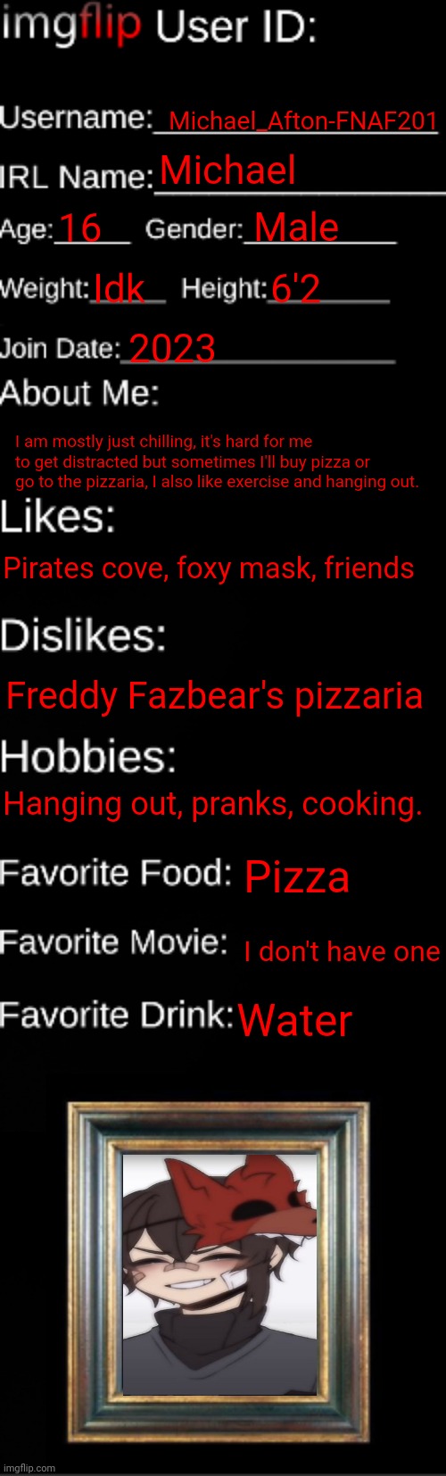 (Modnote: ok good) | Michael_Afton-FNAF201; Michael; Male; 16; Idk; 6'2; 2023; I am mostly just chilling, it's hard for me to get distracted but sometimes I'll buy pizza or go to the pizzaria, I also like exercise and hanging out. Pirates cove, foxy mask, friends; Freddy Fazbear's pizzaria; Hanging out, pranks, cooking. Pizza; I don't have one; Water | image tagged in imgflip id card | made w/ Imgflip meme maker