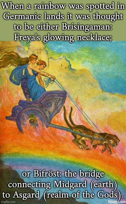 Heimdall was associated with both. | When a rainbow was spotted in
Germanic lands it was thought
to be either Brísingaman:
Freya's glowing necklace;; or Bifröst: the bridge connecting Midgard (earth) to Asgard (realm of the Gods). | image tagged in european,mythology,colorful | made w/ Imgflip meme maker